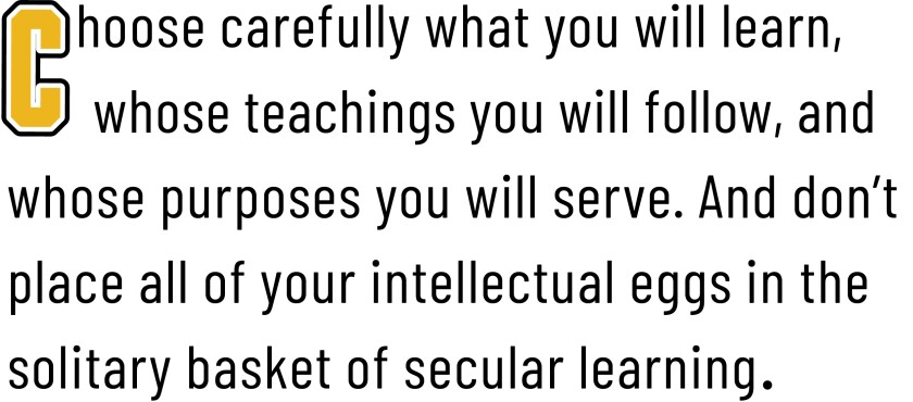 Choose carefully what you will learn, whose teachings you will follow, and whose purposes you will serve. And don't place all of your intellectual eggs in the solitary basket of secular learning.