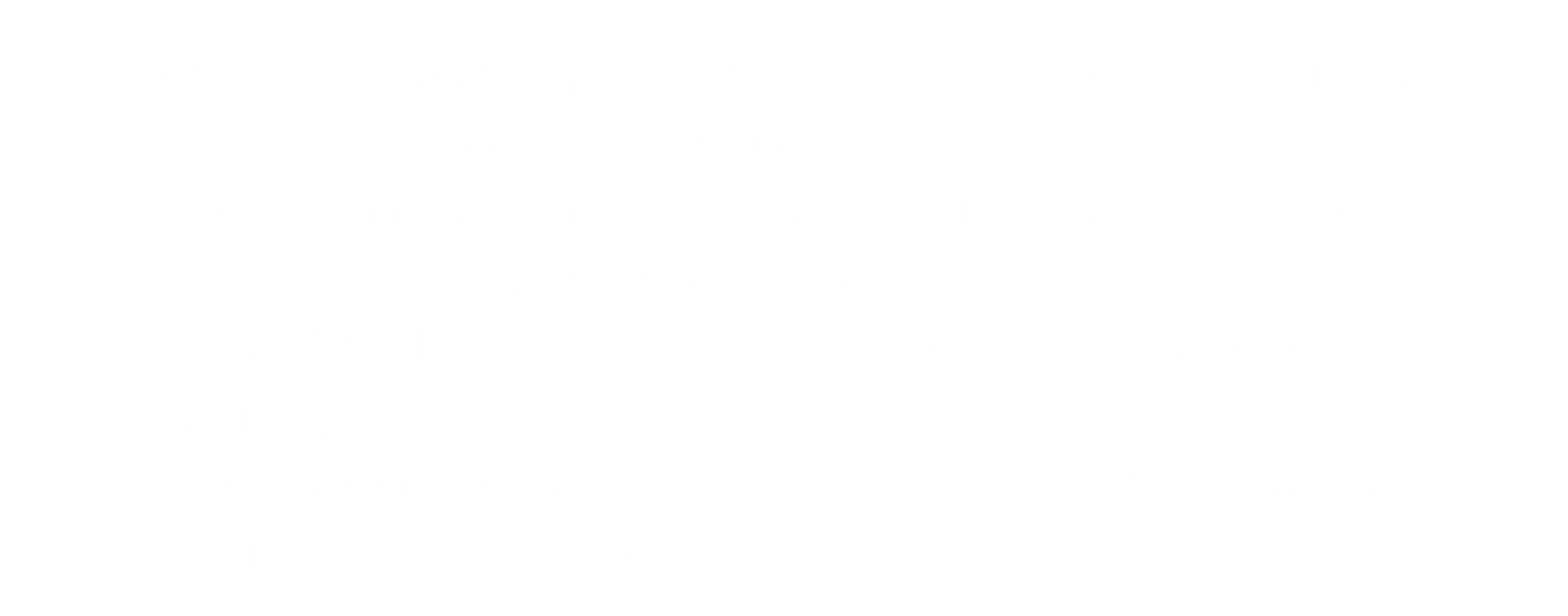 Award-winning performances from BYU Music, Dance, Theatre and Film. Exhibits from Art, Design and Communications. Hors d'oeuvres and mocktails. Self-guided tours throughout the new Arts Building. Open exhibitions, live music, and dancing at the BYU Museum of Art (MOA).